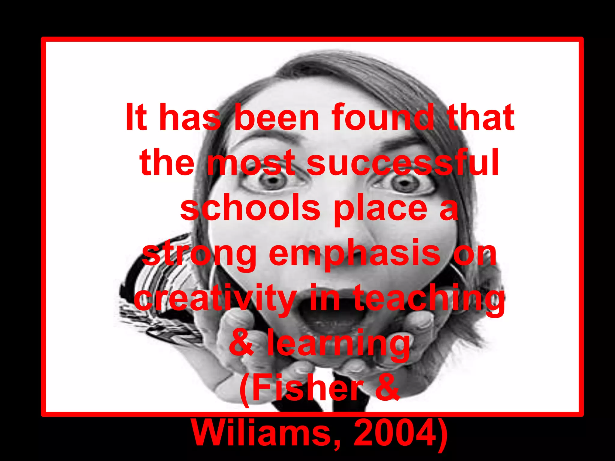 It has been found that the most successful schools place a strong emphasis on creativity in teaching & learning(Fisher & Wiliams, 2004)
