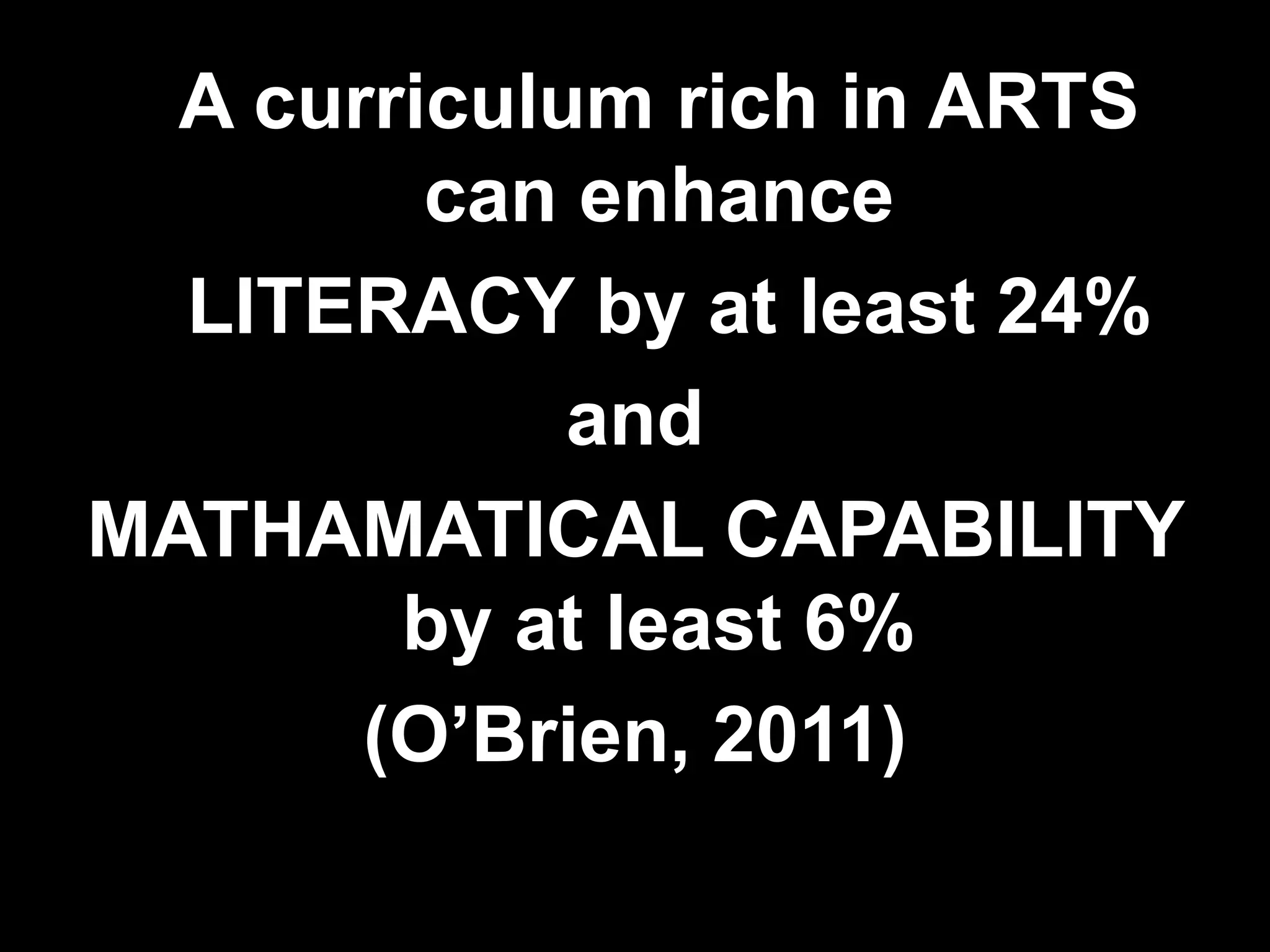 A curriculum rich in ARTS can enhance 	 LITERACY by at least 24% and MATHAMATICAL CAPABILITY by at least 6%(O’Brien, 2011)