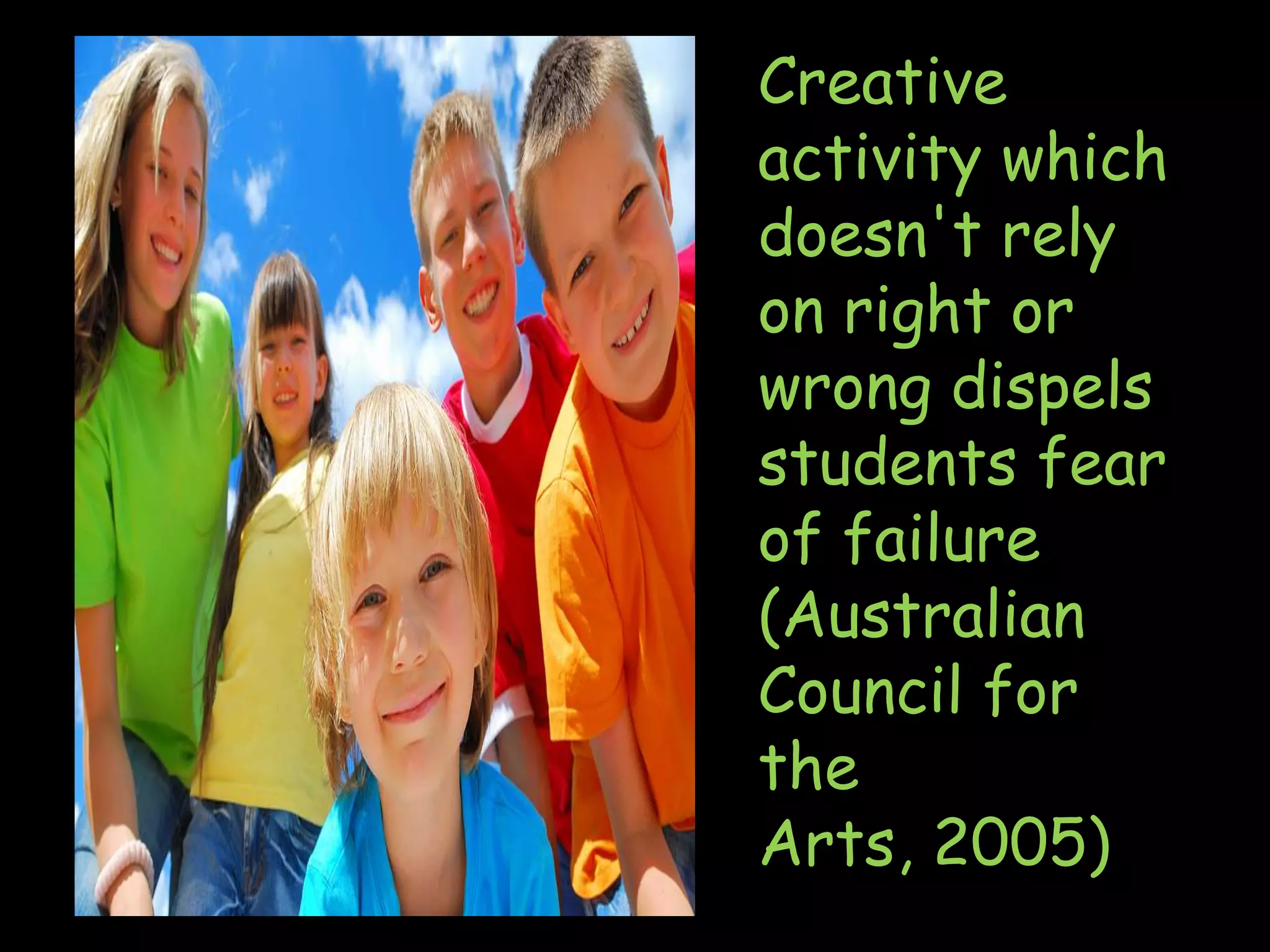 Creative activity which doesn't rely on right or wrong dispels students fear of failure (Australian Council for the Arts, 2005)