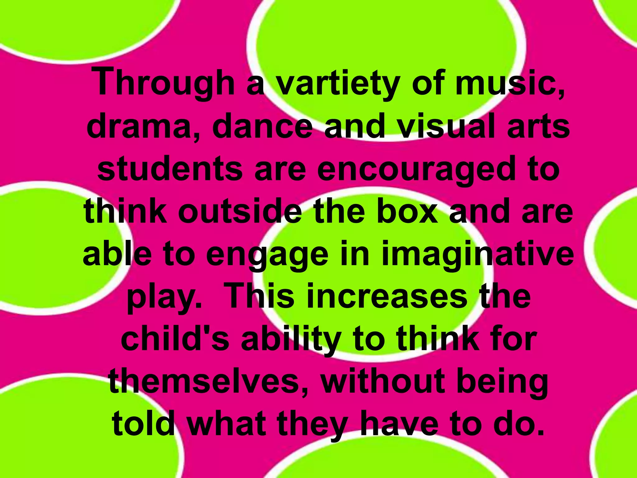 Through a vartiety of music, drama, dance and visual arts students are encouraged to think outside the box and are able to engage in imaginative play.  This increases the child's ability to think for themselves, without being told what they have to do. 