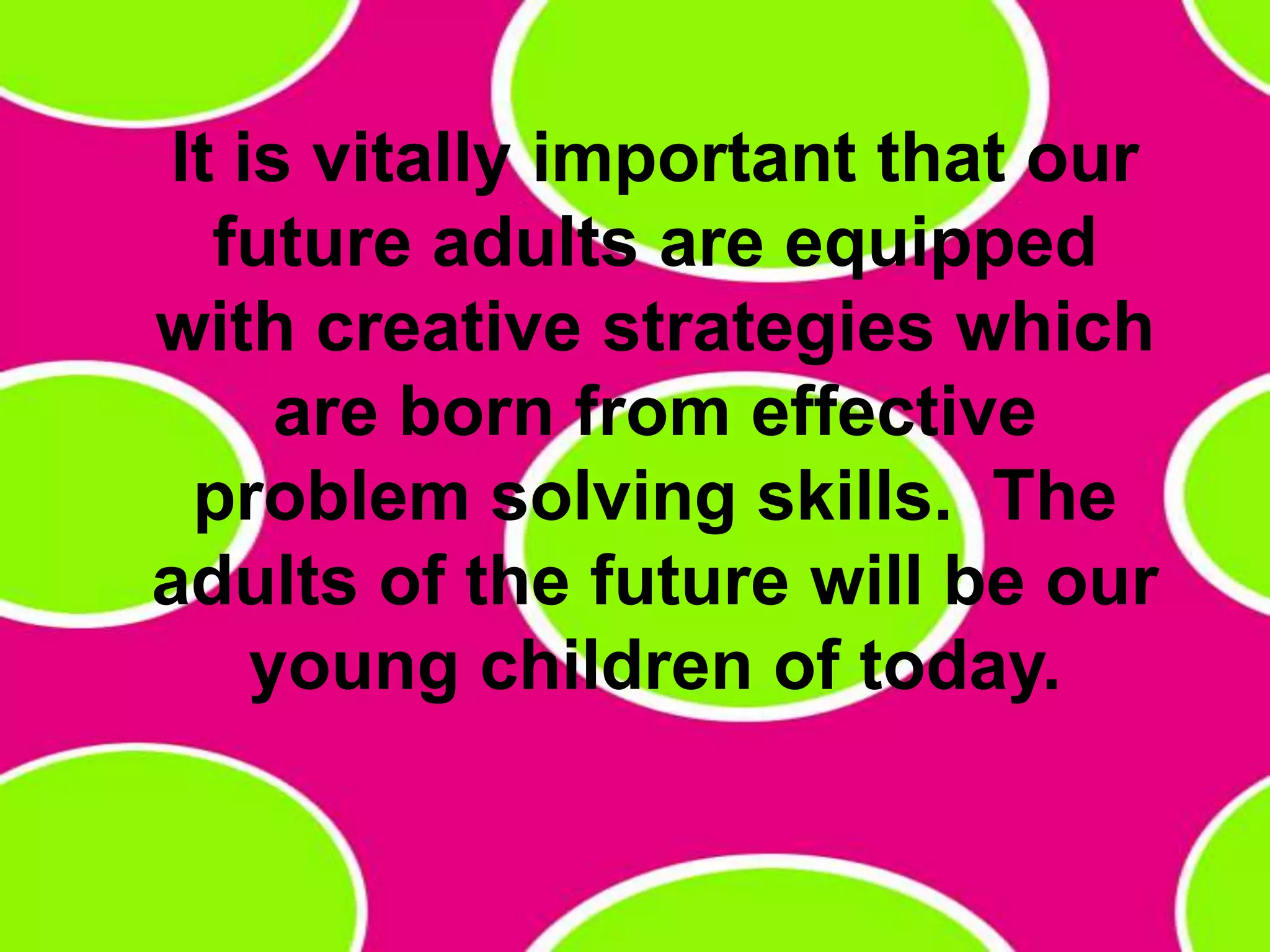 It is vitally important that our future adults are equipped with creative strategies which are born from effective problem solving skills.  The adults of the future will be our young children of today. 