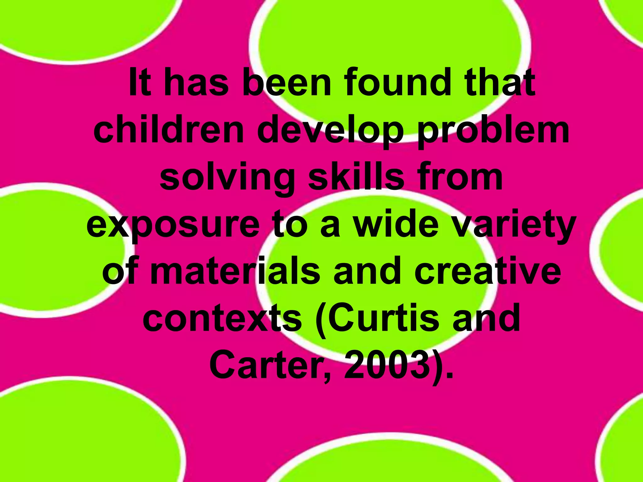 It has been found that children develop problem solving skills from exposure to a wide variety of materials and creative contexts (Curtis and Carter, 2003). 