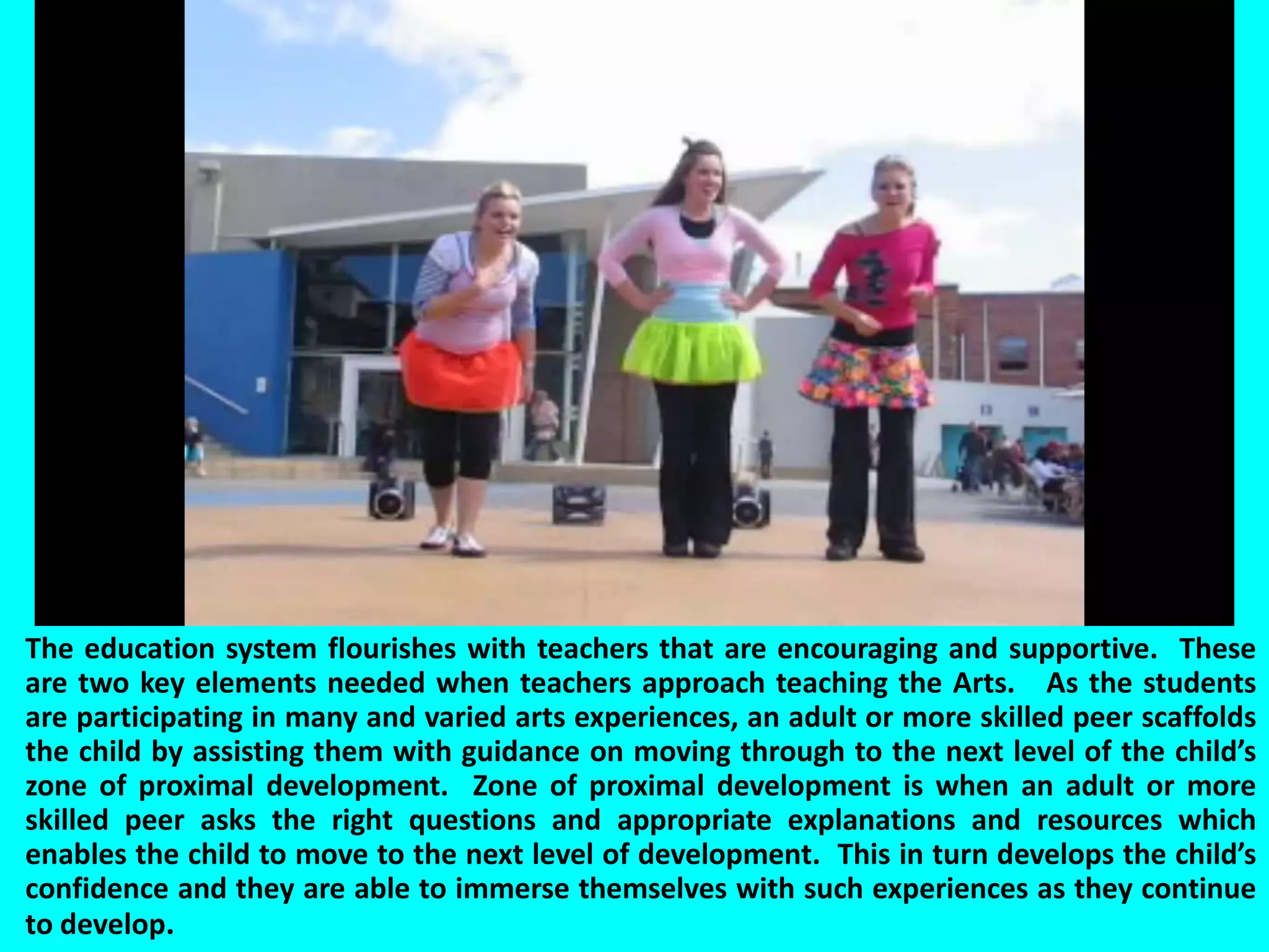 	The education system flourishes with teachers that are encouraging and supportive.  These are two key elements needed when teachers approach teaching the Arts.   As the students are participating in many and varied arts experiences, an adult or more skilled peer scaffolds the child by assisting them with guidance on moving through to the next level of the child’s zone of proximal development.  Zone of proximal development is when an adult or more skilled peer asks the right questions and appropriate explanations and resources which enables the child to move to the next level of development.  This in turn develops the child’s confidence and they are able to immerse themselves with such experiences as they continue to develop.   