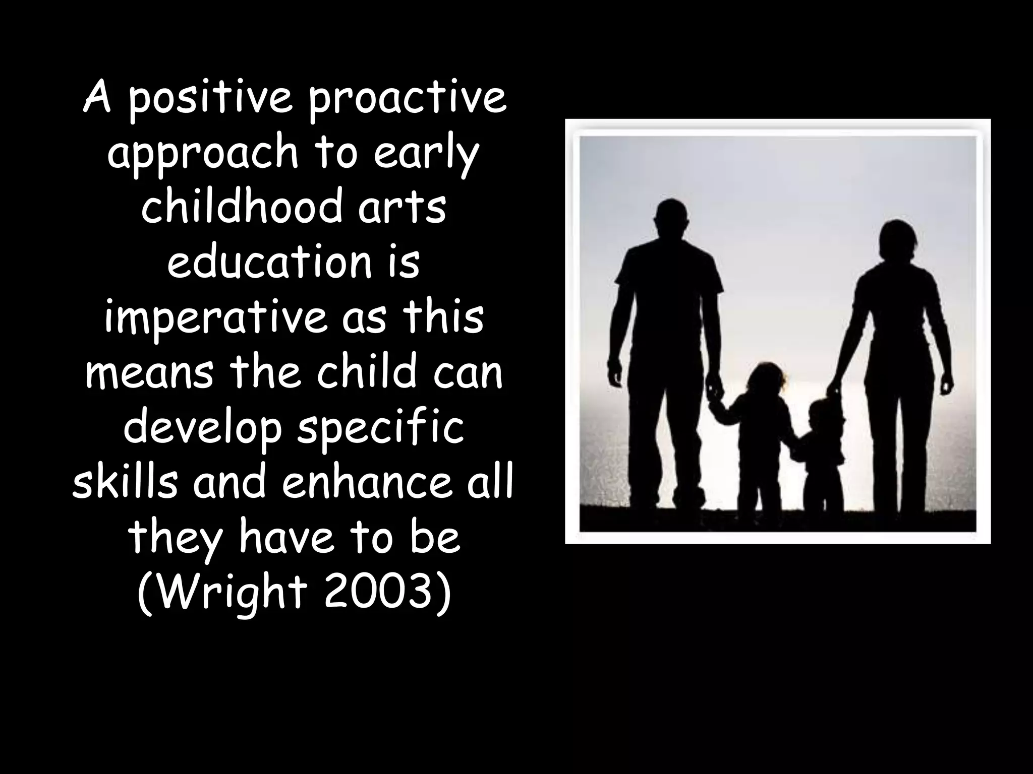 A positive proactive approach to early childhood arts education is imperative as this means the child can develop specific skills and enhance all they have to be (Wright 2003)