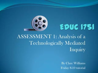EDUC 1751 ASSESSMENT 1: Analysis of a Technologically Mediated Inquiry By Clare Williams Friday 8-10 tutorial 