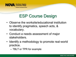 ESP Course Design
• Observe the worksite/educational institution
to identify pragmatics, speech acts, &
vocabulary.
• Conduct a needs assessment of major
stakeholders.
• Identify a methodology to promote real-world
practice.
– TBLT or TPR for example
www.nvcc.edu/workfo

 