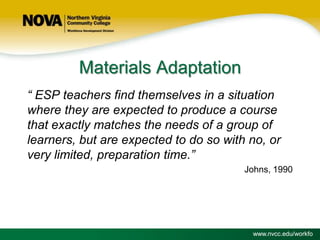 Materials Adaptation
“ ESP teachers find themselves in a situation
where they are expected to produce a course
that exactly matches the needs of a group of
learners, but are expected to do so with no, or
very limited, preparation time.”
Johns, 1990

www.nvcc.edu/workfo

 