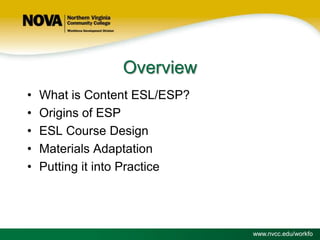 Overview
•
•
•
•
•

What is Content ESL/ESP?
Origins of ESP
ESL Course Design
Materials Adaptation
Putting it into Practice

www.nvcc.edu/workfo

 