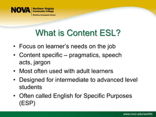 What is Content ESL?
• Focus on learner’s needs on the job
• Content specific – pragmatics, speech
acts, jargon
• Most often used with adult learners
• Designed for intermediate to advanced level
students
• Often called English for Specific Purposes
(ESP)
www.nvcc.edu/workfo

 