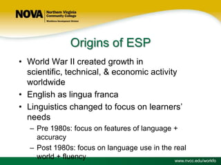 Origins of ESP
• World War II created growth in
scientific, technical, & economic activity
worldwide
• English as lingua franca
• Linguistics changed to focus on learners’
needs
– Pre 1980s: focus on features of language +
accuracy
– Post 1980s: focus on language use in the real
world + fluency
www.nvcc.edu/workfo

 