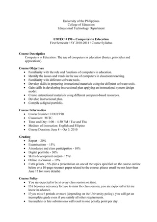 University of the Philippines
                                     College of Education
                              Educational Technology Department


                           EDTECH 190 – Computers in Education
                        First Semester / SY 2010-2011 / Course Syllabus


Course Description
   Computers in Education: The use of computers in education (basics, principles and
   applications).

Course Objectives
  • Familiarity with the role and functions of computers in education.
  • Identify the issues and trends in the use of computers in classroom teaching.
  • Familiarity with different software tools.
  • Develop skills in preparing instructional materials using the different software tools.
  • Gain skills in developing instructional plan applying an instructional system design
      model.
  • Create instructional materials using different computer-based resources.
  • Develop instructional plan.
  • Compile a digital portfolio.

Course Information
  • Course Number: EDUC190
  • Classroom: MITC
  • Time and Day: 1:00 – 4:30 PM / Tue and Thu
  • Medium of Instruction: English and Filipino
  • Course Duration: June 8 – Oct 5, 2010

Grading
   • Report – 20%
   • Examinations – 15%
   • Attendance and class participation - 10%
   • Digital portfolio - 30%
   • Skills development output– 15%
   • Online discussion – 10%
   • Extra points – 5% (for a presentation on one of the topics specified on the course outline
      below or a 10-page research paper related to the course; please email me not later than
      June 17 for more details)

Course Policy
  • You are expected to be at every class session on time.
  • If it becomes necessary for you to miss the class session, you are expected to let me
      know in advance.
  • If you miss 6 periods or more (depending on the University policy), you will get an
      incomplete grade even if you satisfy all other requirements.
  • Incomplete or late submissions will result in one penalty point per day.
 