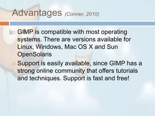 Advantages (Conner, 2010)GIMP is compatible with most operating systems. There are versions available for Linux, Windows, Mac OS X and Sun OpenSolarisSupport is easily available, since GIMP has a strong online community that offers tutorials and techniques. Support is fast and free!
