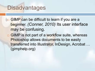 DisadvantagesGIMP can be difficult to learn if you are a beginner. (Conner, 2010) Its user interface may be confusing. GIMP is not part of a workflow suite, whereas Photoshop allows documents to be easily transferred into Illustrator, InDesign, Acrobat … (gimphelp.org)