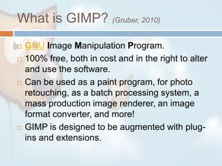 What is GIMP? (Gruber, 2010) GNUImage Manipulation Program. 100% free, both in cost and in the right to alter and use the software.Can be used as a paint program, for photo retouching, as a batch processing system, a mass production image renderer, an image format converter, and more!GIMP is designed to be augmented with plug-ins and extensions.