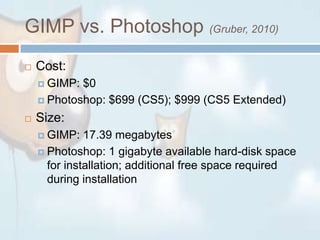 GIMP vs. Photoshop (Gruber, 2010)Cost:GIMP: $0Photoshop: $699 (CS5); $999 (CS5 Extended)Size:GIMP: 17.39 megabytesPhotoshop: 1 gigabyte available hard-disk space for installation; additional free space required during installation
