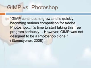 GIMP vs. Photoshop“GIMP continues to grow and is quickly becoming serious competition for Adobe Photoshop…It's time to start taking this free program seriously… However, GIMP was not designed to be a Photoshop clone.” (Stonecypher, 2008)