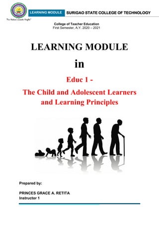 LEARNING MODULE SURIGAO STATE COLLEGE OF TECHNOLOGY
Educ 1: The Child & Adolescent Learners & the Learning Principles 1
August 2020 Edition
Princes Grace A. Retita, MGC, LPT
LEARNING MODULE
in
Educ 1 -
The Child and Adolescent Learners
and Learning Principles
Prepared by:
PRINCES GRACE A. RETITA
Instructor 1
College of Teacher Education
First Semester, A.Y. 2020 – 2021
 