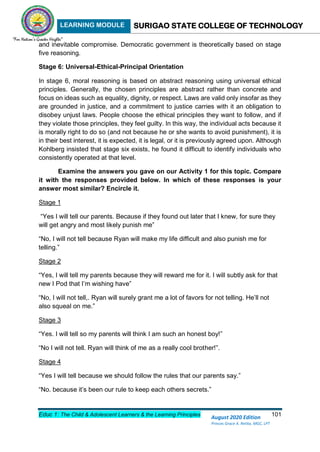 LEARNING MODULE SURIGAO STATE COLLEGE OF TECHNOLOGY
Educ 1: The Child & Adolescent Learners & the Learning Principles 101
August 2020 Edition
Princes Grace A. Retita, MGC, LPT
and inevitable compromise. Democratic government is theoretically based on stage
five reasoning.
Stage 6: Universal-Ethical-Principal Orientation
In stage 6, moral reasoning is based on abstract reasoning using universal ethical
principles. Generally, the chosen principles are abstract rather than concrete and
focus on ideas such as equality, dignity, or respect. Laws are valid only insofar as they
are grounded in justice, and a commitment to justice carries with it an obligation to
disobey unjust laws. People choose the ethical principles they want to follow, and if
they violate those principles, they feel guilty. In this way, the individual acts because it
is morally right to do so (and not because he or she wants to avoid punishment), it is
in their best interest, it is expected, it is legal, or it is previously agreed upon. Although
Kohlberg insisted that stage six exists, he found it difficult to identify individuals who
consistently operated at that level.
Examine the answers you gave on our Activity 1 for this topic. Compare
it with the responses provided below. In which of these responses is your
answer most similar? Encircle it.
Stage 1
“Yes I will tell our parents. Because if they found out later that I knew, for sure they
will get angry and most likely punish me”
“No, I will not tell because Ryan will make my life difficult and also punish me for
telling.”
Stage 2
“Yes, I will tell my parents because they will reward me for it. I will subtly ask for that
new I Pod that I’m wishing have”
“No, I will not tell,. Ryan will surely grant me a lot of favors for not telling. He’ll not
also squeal on me.”
Stage 3
“Yes. I will tell so my parents will think I am such an honest boy!”
“No I will not tell. Ryan will think of me as a really cool brother!”.
Stage 4
“Yes I will tell because we should follow the rules that our parents say.”
“No. because it’s been our rule to keep each others secrets.”
 