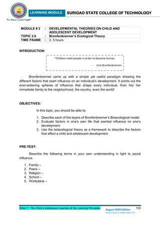 LEARNING MODULE SURIGAO STATE COLLEGE OF TECHNOLOGY
Educ 1: The Child & Adolescent Learners & the Learning Principles 105
August 2020 Edition
Princes Grace A. Retita, MGC, LPT
MODULE # 2 : DEVELOPMENTAL THEORIES ON CHILD AND
ADOLESCENT DEVELOPMENT
TOPIC 2.6 : Bronfenbrenner’s Ecological Theory
TIME FRAME : 2. 5 hours
INTRODUCTION:
Bronfenbrenner came up with a simple yet useful paradigm showing the
different factors that exert influence on an individual’s development. It points out the
ever-widening spheres of influence that shape every individual, from his/ her
immediate family to the neighborhood, the country, even the world!
OBJECTIVES:
In this topic, you should be able to:
1. Describe each of the layers of Bronfenbrenner’s Bioecological model.
2. Evaluate factors in one’s own life that exerted influence on one’s
development.
3. Use the bioecological theory as a framework to describe the factors
that affect a child and adolescent development.
PRE-TEST:
Describe the following terms in your own understanding in light to social
influence.
1. Family –
2. Peers –
3. Religion –
4. School –
5. Workplace –
“Children need people in order to become human.
- Urie Bronfenbrenner
 