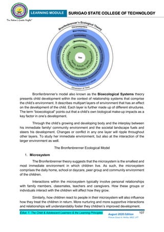 LEARNING MODULE SURIGAO STATE COLLEGE OF TECHNOLOGY
Educ 1: The Child & Adolescent Learners & the Learning Principles 107
August 2020 Edition
Princes Grace A. Retita, MGC, LPT
Bronfenbrenner’s model also known as the Bioecological Systems theory
presents child development within the context of relationship systems that comprise
the child’s environment. It describes multipart layers of environment that has an effect
on the development of the child. Each layer is further made up of different structures.
The term “bioecological” points out that a child’s own biological make-up impacts as a
key factor in one’s development.
Through the child’s growing and developing body and the interplay between
his immediate family/ community environment and the societal landscape fuels and
steers his development. Changes or conflict in any one layer will ripple throughout
other layers. To study her immediate environment, but also at the interaction of the
larger environment as well.
The Bronfenbrenner Ecological Model
1. Microsystem
The Bronfenbrenner theory suggests that the microsystem is the smallest and
most immediate environment in which children live. As such, the microsystem
comprises the daily home, school or daycare, peer group and community environment
of the children.
Interactions within the microsystem typically involve personal relationships
with family members, classmates, teachers and caregivers. How these groups or
individuals interact with the children will affect how they grow.
Similarly, how children react to people in their microsystem will also influence
how they treat the children in return. More nurturing and more supportive interactions
and relationships will understandably foster they children’s improved development.
 