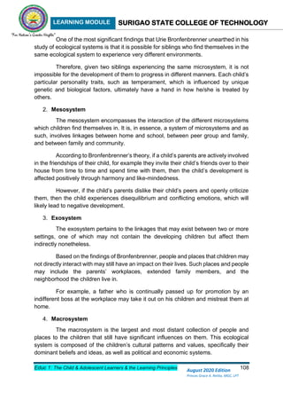 LEARNING MODULE SURIGAO STATE COLLEGE OF TECHNOLOGY
Educ 1: The Child & Adolescent Learners & the Learning Principles 108
August 2020 Edition
Princes Grace A. Retita, MGC, LPT
One of the most significant findings that Urie Bronfenbrenner unearthed in his
study of ecological systems is that it is possible for siblings who find themselves in the
same ecological system to experience very different environments.
Therefore, given two siblings experiencing the same microsystem, it is not
impossible for the development of them to progress in different manners. Each child’s
particular personality traits, such as temperament, which is influenced by unique
genetic and biological factors, ultimately have a hand in how he/she is treated by
others.
2. Mesosystem
The mesosystem encompasses the interaction of the different microsystems
which children find themselves in. It is, in essence, a system of microsystems and as
such, involves linkages between home and school, between peer group and family,
and between family and community.
According to Bronfenbrenner’s theory, if a child’s parents are actively involved
in the friendships of their child, for example they invite their child’s friends over to their
house from time to time and spend time with them, then the child’s development is
affected positively through harmony and like-mindedness.
However, if the child’s parents dislike their child’s peers and openly criticize
them, then the child experiences disequilibrium and conflicting emotions, which will
likely lead to negative development.
3. Exosystem
The exosystem pertains to the linkages that may exist between two or more
settings, one of which may not contain the developing children but affect them
indirectly nonetheless.
Based on the findings of Bronfenbrenner, people and places that children may
not directly interact with may still have an impact on their lives. Such places and people
may include the parents’ workplaces, extended family members, and the
neighborhood the children live in.
For example, a father who is continually passed up for promotion by an
indifferent boss at the workplace may take it out on his children and mistreat them at
home.
4. Macrosystem
The macrosystem is the largest and most distant collection of people and
places to the children that still have significant influences on them. This ecological
system is composed of the children’s cultural patterns and values, specifically their
dominant beliefs and ideas, as well as political and economic systems.
 