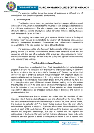 LEARNING MODULE SURIGAO STATE COLLEGE OF TECHNOLOGY
Educ 1: The Child & Adolescent Learners & the Learning Principles 109
August 2020 Edition
Princes Grace A. Retita, MGC, LPT
For example, children in war-torn areas will experience a different kind of
development than children in peaceful environments.
5. Chronosystem
The Bronfenbrenner theory suggests that the chronosystem adds the useful
dimension of time, which demonstrates the influence of both change and constancy in
the children’s environments. The chronosystem may include a change in family
structure, address, parents’ employment status, as well as immense society changes
such as economic cycles and wars.
By studying the various ecological systems, Bronfenbrenner’s Ecological
Systems Theory is able to demonstrate the diversity of interrelated influences on
children’s development. Awareness of the contexts that children are in can sensitize
us to variations in the way children may act in different settings.
For example, a child who frequently bullies smaller children at school may
portray the role of a terrified victim at home. Due to these variations, adults who are
concerned with the care of a particular child should pay close attention to his/her
behavior in different settings, as well as to the quality and type of connections that
exist between these settings.
The Role of Schools and Teachers
Bronfenbrenner co-founded Head Start, the publicly-funded early childhood
program in the US. He concluded that “the instability and unpredictability of family life
is the most destructive force to a child’s development.” Researches tell us that
absence or ack of children’s constant mutual interaction with important adults has
negative effects on their development. According to the bioecological theory, “if the
relationships in the immediate microsystem break down, the child will not have the
tools to explore other parts of his environment. Children looking for the affirmations
that should be present in the child/ parent (or child/ other important adult) relationship
look for attention in inappropriate places. These deficiencies show themselves
especially in adolescence as antisocial behavior, lack of discipline, and inability to
provide self-direction.
Bronfenbrenner’s theory reminds the school and the teachers of their
important role. If there is a lack of support, care and affection from the home, if there
is a serious breakdown of the basic relationships in a child’s life, what can the school,
the teachers in particular do? This theory helps teachers look into every child’s
environmental systems in order to understand more about the characteristics and
needs of each child, each learner. The schools and the teachers can contribute
stability and long-term relationships, but only to support and not replace the
relationships in the home. He believes that, “primary relationship needs to be with
someone who can provide a sense of caring that is meant to last a lifetime. This
 