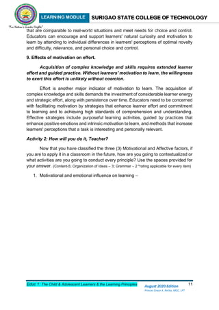 LEARNING MODULE SURIGAO STATE COLLEGE OF TECHNOLOGY
Educ 1: The Child & Adolescent Learners & the Learning Principles 11
August 2020 Edition
Princes Grace A. Retita, MGC, LPT
that are comparable to real-world situations and meet needs for choice and control.
Educators can encourage and support learners' natural curiosity and motivation to
learn by attending to individual differences in learners' perceptions of optimal novelty
and difficulty, relevance, and personal choice and control.
9. Effects of motivation on effort.
Acquisition of complex knowledge and skills requires extended learner
effort and guided practice. Without learners' motivation to learn, the willingness
to exert this effort is unlikely without coercion.
Effort is another major indicator of motivation to learn. The acquisition of
complex knowledge and skills demands the investment of considerable learner energy
and strategic effort, along with persistence over time. Educators need to be concerned
with facilitating motivation by strategies that enhance learner effort and commitment
to learning and to achieving high standards of comprehension and understanding.
Effective strategies include purposeful learning activities, guided by practices that
enhance positive emotions and intrinsic motivation to learn, and methods that increase
learners' perceptions that a task is interesting and personally relevant.
Activity 2: How will you do it, Teacher?
Now that you have classified the three (3) Motivational and Affective factors, if
you are to apply it in a classroom in the future, how are you going to contextualized or
what activities are you going to conduct every principle? Use the spaces provided for
your answer. (Content-5; Organization of Ideas – 3; Grammar – 2 *rating applicable for every item)
1. Motivational and emotional influence on learning –
 