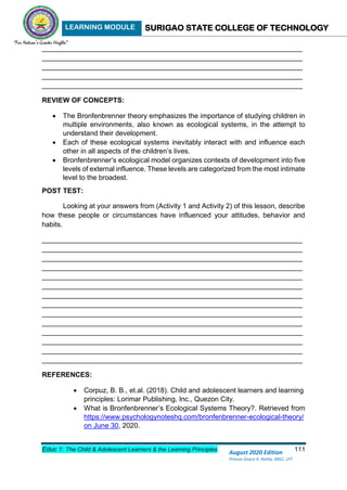 LEARNING MODULE SURIGAO STATE COLLEGE OF TECHNOLOGY
Educ 1: The Child & Adolescent Learners & the Learning Principles 111
August 2020 Edition
Princes Grace A. Retita, MGC, LPT
___________________________________________________________________
___________________________________________________________________
___________________________________________________________________
___________________________________________________________________
___________________________________________________________________
REVIEW OF CONCEPTS:
 The Bronfenbrenner theory emphasizes the importance of studying children in
multiple environments, also known as ecological systems, in the attempt to
understand their development.
 Each of these ecological systems inevitably interact with and influence each
other in all aspects of the children’s lives.
 Bronfenbrenner’s ecological model organizes contexts of development into five
levels of external influence. These levels are categorized from the most intimate
level to the broadest.
POST TEST:
Looking at your answers from (Activity 1 and Activity 2) of this lesson, describe
how these people or circumstances have influenced your attitudes, behavior and
habits.
___________________________________________________________________
___________________________________________________________________
___________________________________________________________________
___________________________________________________________________
___________________________________________________________________
___________________________________________________________________
___________________________________________________________________
___________________________________________________________________
___________________________________________________________________
___________________________________________________________________
___________________________________________________________________
___________________________________________________________________
___________________________________________________________________
___________________________________________________________________
REFERENCES:
 Corpuz, B. B., et.al. (2018). Child and adolescent learners and learning
principles: Lorimar Publishing, Inc., Quezon City.
 What is Bronfenbrenner’s Ecological Systems Theory?. Retrieved from
https://www.psychologynoteshq.com/bronfenbrenner-ecological-theory/
on June 30, 2020.
 