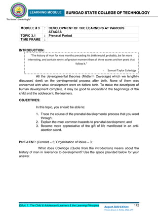 LEARNING MODULE SURIGAO STATE COLLEGE OF TECHNOLOGY
Educ 1: The Child & Adolescent Learners & the Learning Principles 112
August 2020 Edition
Princes Grace A. Retita, MGC, LPT
MODULE # 3 : DEVELOPMENT OF THE LEARNERS AT VARIOUS
STAGES
TOPIC 3.1 : Prenatal Period
TIME FRAME :
INTRODUCTION:
All the developmental theories (Midterm Coverage) which we lengthily
discussed dwelt on the developmental process after birth. None of them was
concerned with what development went on before birth. To make the description of
human development complete, it may be good to understand the beginnings of the
child and the adolescent, the learners.
OBJECTIVES:
In this topic, you should be able to:
1. Trace the course of the prenatal developmental process that you went
through;
2. Explain the most common hazards to prenatal development; and
3. Become more appreciative of the gift of life manifested in an anti-
abortion stand.
PRE-TEST: (Content – 5; Organization of Ideas – 3;
What does Coleridge (Quote from the introduction) means about the
history of man in relevance to development? Use the space provided below for your
answer.
“The history of man for nine months preceding his birth would, probably, be far more
interesting, and contain events of greater moment than all three scores and ten years that
follow it.”
- Samuel Taylor Coleridge
 