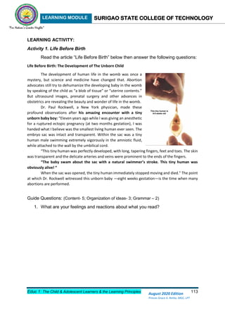 LEARNING MODULE SURIGAO STATE COLLEGE OF TECHNOLOGY
Educ 1: The Child & Adolescent Learners & the Learning Principles 113
August 2020 Edition
Princes Grace A. Retita, MGC, LPT
LEARNING ACTIVITY:
Activity 1. Life Before Birth
Read the article “Life Before Birth” below then answer the following questions:
Life Before Birth: The Development of The Unborn Child
The development of human life in the womb was once a
mystery, but science and medicine have changed that. Abortion
advocates still try to dehumanize the developing baby in the womb
by speaking of the child as “a blob of tissue” or “uterine contents.”
But ultrasound images, prenatal surgery and other advances in
obstetrics are revealing the beauty and wonder of life in the womb.
Dr. Paul Rockwell, a New York physician, made these
profound observations after his amazing encounter with a tiny
unborn baby boy: “Eleven years ago while I was giving an anesthetic
for a ruptured ectopic pregnancy (at two months gestation), I was
handed what I believe was the smallest living human ever seen. The
embryo sac was intact and transparent. Within the sac was a tiny
human male swimming extremely vigorously in the amniotic fluid,
while attached to the wall by the umbilical cord.
“This tiny human was perfectly developed, with long, tapering fingers, feet and toes. The skin
was transparent and the delicate arteries and veins were prominent to the ends of the fingers.
“The baby swam about the sac with a natural swimmer’s stroke. This tiny human was
obviously alive! “
When the sac was opened, the tiny human immediately stopped moving and died." The point
at which Dr. Rockwell witnessed this unborn baby —eight weeks gestation—is the time when many
abortions are performed.
Guide Questions: (Content- 5; Organization of ideas- 3; Grammar – 2)
1. What are your feelings and reactions about what you read?
 