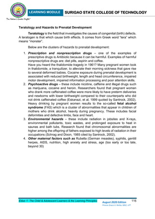 LEARNING MODULE SURIGAO STATE COLLEGE OF TECHNOLOGY
Educ 1: The Child & Adolescent Learners & the Learning Principles 116
August 2020 Edition
Princes Grace A. Retita, MGC, LPT
Teratology and Hazards to Prenatal Development
Teratology is the field that investigates the causes of congenital (birth) defects.
A teratogen is that which cause birth effects. It comes from Greek word “tera” which
means “monster”.
Below are the clusters of hazards to prenatal development:
1. Prescription and nonprescription drugs – one of the examples of
prescriptive drugs is Antibiotic because it can be harmful. Examples of harmful
nonprescriptive drugs are: diet pills, aspirin and coffee.
Have you heard the thalidomide tragedy in 1961? Many pregnant women took
in thalidomide, a tranquilizer, to alleviate their morning sickness that gave rise
to several deformed babies. Cocaine exposure during prenatal development is
associated with reduced birthweight, length and head circumference, impaired
motor development, impaired information processing and poor attention skills.
2. Psychoactive drugs – these include nicotine, caffeine and illegal drugs such
as marijuana, cocaine and heroin. Researchers found that pregnant women
who drank more caffeinated coffee were more likely to have preterm deliveries
and newborns with lower birthweight compared to their counterparts who did
not drink caffeinated coffee (Eskanazi, et al, 1999 quoted by Santrock, 2002).
Heavy drinking by pregnant women results to the so-called fetal alcohol
syndrome (FAS) which is a cluster of abnormalities that appear in children of
mothers who drink alcohol, heavily during pregnancy. These includes facial
deformities and defective limbs, face and heart.
3. Environmental hazards – these include radiation in jobsites and X-rays,
environmental pollutants, toxic wastes, and prolonged exposure to heat in
saunas and bath tubs. Research found that chromosomal abnormalities are
higher among the offspring of fathers exposed to high levels of radiation in their
occupations (Schrag and Dixon, 1985 cited by Santrock, 2002).
4. Other maternal factors such as Rubella (German measles), syphilis, gentitl
herpes, AIDS, nutrition, high anxiety and stress, age (too early or too late,
beyond 30)
 