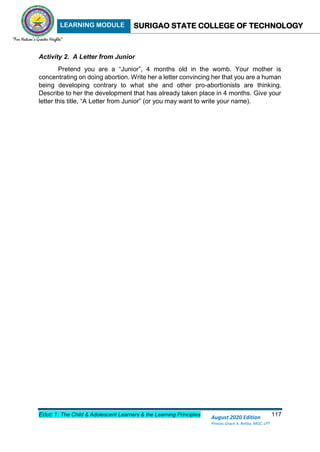 LEARNING MODULE SURIGAO STATE COLLEGE OF TECHNOLOGY
Educ 1: The Child & Adolescent Learners & the Learning Principles 117
August 2020 Edition
Princes Grace A. Retita, MGC, LPT
Activity 2. A Letter from Junior
Pretend you are a “Junior”, 4 months old in the womb. Your mother is
concentrating on doing abortion. Write her a letter convincing her that you are a human
being developing contrary to what she and other pro-abortionists are thinking.
Describe to her the development that has already taken place in 4 months. Give your
letter this title, “A Letter from Junior” (or you may want to write your name).
 