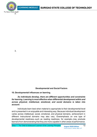 LEARNING MODULE SURIGAO STATE COLLEGE OF TECHNOLOGY
Educ 1: The Child & Adolescent Learners & the Learning Principles 12
August 2020 Edition
Princes Grace A. Retita, MGC, LPT
2.
3.
Developmental and Social Factors
10. Developmental influences on learning.
As individuals develop, there are different opportunities and constraints
for learning. Learning is most effective when differential development within and
across physical, intellectual, emotional, and social domains is taken into
account.
Individuals learn best when material is appropriate to their developmental level
and is presented in an enjoyable and interesting way. Because individual development
varies across intellectual, social, emotional, and physical domains, achievement in
different instructional domains may also vary. Overemphasis on one type of
developmental readiness--such as reading readiness, for example--may preclude
learners from demonstrating that they are more capable in other areas of performance.
 