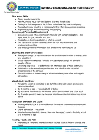 LEARNING MODULE SURIGAO STATE COLLEGE OF TECHNOLOGY
Educ 1: The Child & Adolescent Learners & the Learning Principles 124
August 2020 Edition
Princes Grace A. Retita, MGC, LPT
Fine Motor Skills
 Finely tuned movements
 At birth, infants have very little control over fine motor skills
 During the first two years of life, infants refine how they reach and grasp
 Perceptual-motor coupling is necessary for the infant to coordinate grasping
 Experience plays a role in reaching and grasping
Sensory and Perceptual Development
 Sensation occurs when information interacts with sensory receptors -- the
eyes, ears, tongue, nostrils, and skin
 Perception is the interpretation of what is sensed
 Our perceptual system can select from the rich information that the
environment provides
 We directly perceive information that exists in the world around us
Studying the Infant’s Perception
 Perception brings us into contact with the environment in order to interact with
and adapt to it
 Visual Preference Method -- Infants look at different things for different
lengths of time
 Orienting response -- to determine if an infant can see or hear a stimulus
 Habituation -- decreased responsiveness to a stimulus after repeated
presentations of the stimulus
 Dishabituation -- is the recovery of a habituated response after a change in
stimulation
Visual Acuity and Color
 Newborn’s vision is estimated to be 20/600 on the well-known Snellan eye
examination chart
 By 6 months of age -- vision is 20/40 or better
 By about the first birthday, the infant’s vision approximates that of an adult
 By 8 weeks, possibly even by 4 weeks, infants can discriminate among some
colors
Perception of Pattern and Depth
 Infants prefer to look at a normal human face rather than one with scrambled
features
 Depth perception -- visual cliff
 Infants develop the ability to use binocular (two-eyed) cues to depth by about
3 to 4 months of age
Hearing, Touch, and Pain
 Prenatally at 7 months, infants can hear sounds such as mother’s voice and
music
 