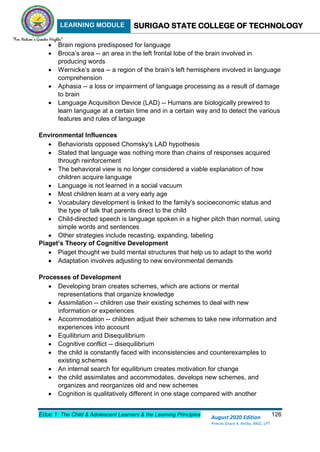 LEARNING MODULE SURIGAO STATE COLLEGE OF TECHNOLOGY
Educ 1: The Child & Adolescent Learners & the Learning Principles 126
August 2020 Edition
Princes Grace A. Retita, MGC, LPT
 Brain regions predisposed for language
 Broca’s area -- an area in the left frontal lobe of the brain involved in
producing words
 Wernicke’s area -- a region of the brain’s left hemisphere involved in language
comprehension
 Aphasia -- a loss or impairment of language processing as a result of damage
to brain
 Language Acquisition Device (LAD) -- Humans are biologically prewired to
learn language at a certain time and in a certain way and to detect the various
features and rules of language
Environmental Influences
 Behaviorists opposed Chomsky's LAD hypothesis
 Stated that language was nothing more than chains of responses acquired
through reinforcement
 The behavioral view is no longer considered a viable explanation of how
children acquire language
 Language is not learned in a social vacuum
 Most children learn at a very early age
 Vocabulary development is linked to the family’s socioeconomic status and
the type of talk that parents direct to the child
 Child-directed speech is language spoken in a higher pitch than normal, using
simple words and sentences
 Other strategies include recasting, expanding, labeling
Piaget’s Theory of Cognitive Development
 Piaget thought we build mental structures that help us to adapt to the world
 Adaptation involves adjusting to new environmental demands
Processes of Development
 Developing brain creates schemes, which are actions or mental
representations that organize knowledge
 Assimilation -- children use their existing schemes to deal with new
information or experiences
 Accommodation -- children adjust their schemes to take new information and
experiences into account
 Equilibrium and Disequilibrium
 Cognitive conflict -- disequilibrium
 the child is constantly faced with inconsistencies and counterexamples to
existing schemes
 An internal search for equilibrium creates motivation for change
 the child assimilates and accommodates, develops new schemes, and
organizes and reorganizes old and new schemes
 Cognition is qualitatively different in one stage compared with another
 
