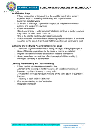 LEARNING MODULE SURIGAO STATE COLLEGE OF TECHNOLOGY
Educ 1: The Child & Adolescent Learners & the Learning Principles 127
August 2020 Edition
Princes Grace A. Retita, MGC, LPT
Sensorimotor Stage
 Infants construct an understanding of the world by coordinating sensory
experiences (such as seeing and hearing) with physical actions
 Lasts from birth to 2 years
 At the end of this stage, 2-year-olds can produce complex sensorimotor
patterns and use primitive symbols
 Object Permanence
 Object permanence -- understanding that objects continue to exist even when
they cannot be seen, heard, or touched
 One of the infant’s most important accomplishments
 Watch an infant’s reaction when an interesting object disappears. If the infant
searches for the object, it is inferred that the baby knows it continues to exist
Evaluating and Modifying Piaget’s Sensorimotor Stage
 The infant’s cognitive world is not as neatly packaged as Piaget portrayed it
 Some of Piaget’s explanations for the cause of change are debated
 Piaget's view of sensorimotor development needs to be modified
 Some researchers conclude that infants’ perceptual abilities are highly
developed very early in development
Learning, Remembering, and Conceptualizing
 Infants can learn through operant conditioning
 Attention is the focusing of mental resources on select information and
improves cognitive processing on many tasks
 Joint attention involves individuals focusing on the same object or event and
involves:
 The ability to track another’s behavior
 One person directing another’s attention
 Reciprocal interaction
 