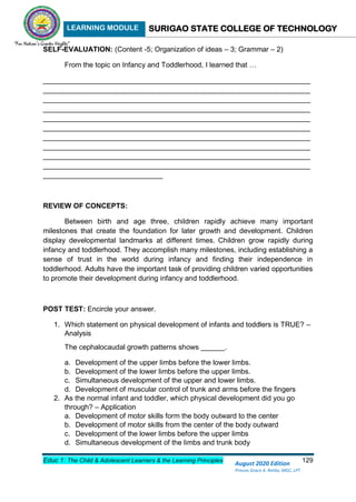 LEARNING MODULE SURIGAO STATE COLLEGE OF TECHNOLOGY
Educ 1: The Child & Adolescent Learners & the Learning Principles 129
August 2020 Edition
Princes Grace A. Retita, MGC, LPT
SELF-EVALUATION: (Content -5; Organization of ideas – 3; Grammar – 2)
From the topic on Infancy and Toddlerhood, I learned that …
___________________________________________________________________
___________________________________________________________________
___________________________________________________________________
___________________________________________________________________
___________________________________________________________________
___________________________________________________________________
___________________________________________________________________
___________________________________________________________________
___________________________________________________________________
___________________________________________________________________
______________________________
REVIEW OF CONCEPTS:
Between birth and age three, children rapidly achieve many important
milestones that create the foundation for later growth and development. Children
display developmental landmarks at different times. Children grow rapidly during
infancy and toddlerhood. They accomplish many milestones, including establishing a
sense of trust in the world during infancy and finding their independence in
toddlerhood. Adults have the important task of providing children varied opportunities
to promote their development during infancy and toddlerhood.
POST TEST: Encircle your answer.
1. Which statement on physical development of infants and toddlers is TRUE? –
Analysis
The cephalocaudal growth patterns shows ______.
a. Development of the upper limbs before the lower limbs.
b. Development of the lower limbs before the upper limbs.
c. Simultaneous development of the upper and lower limbs.
d. Development of muscular control of trunk and arms before the fingers
2. As the normal infant and toddler, which physical development did you go
through? – Application
a. Development of motor skills form the body outward to the center
b. Development of motor skills from the center of the body outward
c. Development of the lower limbs before the upper limbs
d. Simultaneous development of the limbs and trunk body
 