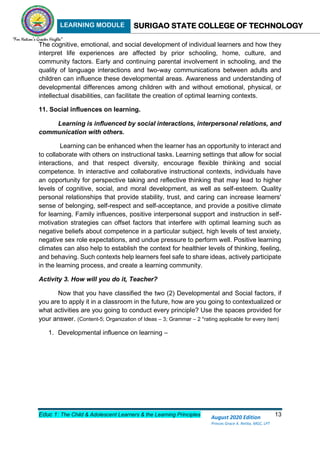 LEARNING MODULE SURIGAO STATE COLLEGE OF TECHNOLOGY
Educ 1: The Child & Adolescent Learners & the Learning Principles 13
August 2020 Edition
Princes Grace A. Retita, MGC, LPT
The cognitive, emotional, and social development of individual learners and how they
interpret life experiences are affected by prior schooling, home, culture, and
community factors. Early and continuing parental involvement in schooling, and the
quality of language interactions and two-way communications between adults and
children can influence these developmental areas. Awareness and understanding of
developmental differences among children with and without emotional, physical, or
intellectual disabilities, can facilitate the creation of optimal learning contexts.
11. Social influences on learning.
Learning is influenced by social interactions, interpersonal relations, and
communication with others.
Learning can be enhanced when the learner has an opportunity to interact and
to collaborate with others on instructional tasks. Learning settings that allow for social
interactions, and that respect diversity, encourage flexible thinking and social
competence. In interactive and collaborative instructional contexts, individuals have
an opportunity for perspective taking and reflective thinking that may lead to higher
levels of cognitive, social, and moral development, as well as self-esteem. Quality
personal relationships that provide stability, trust, and caring can increase learners'
sense of belonging, self-respect and self-acceptance, and provide a positive climate
for learning. Family influences, positive interpersonal support and instruction in self-
motivation strategies can offset factors that interfere with optimal learning such as
negative beliefs about competence in a particular subject, high levels of test anxiety,
negative sex role expectations, and undue pressure to perform well. Positive learning
climates can also help to establish the context for healthier levels of thinking, feeling,
and behaving. Such contexts help learners feel safe to share ideas, actively participate
in the learning process, and create a learning community.
Activity 3. How will you do it, Teacher?
Now that you have classified the two (2) Developmental and Social factors, if
you are to apply it in a classroom in the future, how are you going to contextualized or
what activities are you going to conduct every principle? Use the spaces provided for
your answer. (Content-5; Organization of Ideas – 3; Grammar – 2 *rating applicable for every item)
1. Developmental influence on learning –
 