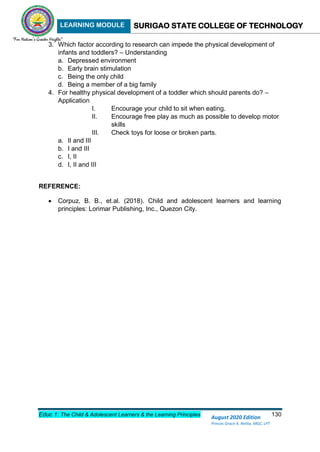 LEARNING MODULE SURIGAO STATE COLLEGE OF TECHNOLOGY
Educ 1: The Child & Adolescent Learners & the Learning Principles 130
August 2020 Edition
Princes Grace A. Retita, MGC, LPT
3. Which factor according to research can impede the physical development of
infants and toddlers? – Understanding
a. Depressed environment
b. Early brain stimulation
c. Being the only child
d. Being a member of a big family
4. For healthy physical development of a toddler which should parents do? –
Application
I. Encourage your child to sit when eating.
II. Encourage free play as much as possible to develop motor
skills
III. Check toys for loose or broken parts.
a. II and III
b. I and III
c. I, II
d. I, II and III
REFERENCE:
 Corpuz, B. B., et.al. (2018). Child and adolescent learners and learning
principles: Lorimar Publishing, Inc., Quezon City.
 