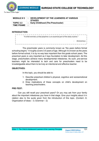 LEARNING MODULE SURIGAO STATE COLLEGE OF TECHNOLOGY
Educ 1: The Child & Adolescent Learners & the Learning Principles 131
August 2020 Edition
Princes Grace A. Retita, MGC, LPT
MODULE # 3 : DEVELOPMENT OF THE LEARNERS AT VARIOUS
STAGES
TOPIC 3.3 : Early Childhood (The Preschooler)
TIME FRAME :
INTRODUCTION:
The preschooler years is commonly known as “the years before formal
schooling begins.” It roughly covers 3-5 years of age. Although it is known as the years
before formal school, it is by no way less important than the grade school years. The
preschool years is very important as it lays foundation to later development. Ad this
stage, preschoolers achieve many developmental milestones. As such, pre-service
teachers might be interested to tech and care for preschoolers need to be
knowledgeable about them to be truly an intentional and effective teacher.
OBJECTIVES:
In this topic, you should be able to:
1. Describe preschool children’s physical, cognitive and socioemotional
development;
2. Draw implications of these concepts on child’s development on
teaching preschoolers.
PRE-TEST:
Can you still recall your preschool years? Or you may ask from your family
about the important milestones you have in that stage. Give your insights about it in
relation also to the quote given from the introduction of this topic. (Content -5;
Organization of ideas – 3; Grammar – 2)
“A child reminds us that playtime is an essential part of the daily routine.”
- Anonymous
 