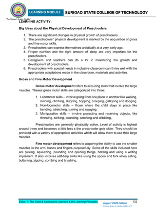LEARNING MODULE SURIGAO STATE COLLEGE OF TECHNOLOGY
Educ 1: The Child & Adolescent Learners & the Learning Principles 132
August 2020 Edition
Princes Grace A. Retita, MGC, LPT
LEARNING ACTIVITY:
Big Ideas about the Physical Development of Preschoolers
1. There are significant changes in physical growth of preschoolers.
2. The preschoolers’’ physical development is marked by the acquisition of gross
and fine motor skills.
3. Preschoolers can express themselves artistically at a very early age.
4. Proper nutrition and the right amount of sleep are very important for the
preschoolers.
5. Caregivers and teachers can do a lot in maximizing the growth and
development of preschoolers.
6. Preschoolers with special needs in inclusive classroom can thrive well with the
appropriate adaptations made in the classroom, materials and activities.
Gross and Fine Motor Development
Gross motor development refers to acquiring skills that involve the large
muscles. Theses gross motor skills are categorized into three:
1. Locomotor skills – involve going from one place to another like walking,
running, climbing, skipping, hopping, creeping, galloping and dodging.
2. Non-locomotor skills – those where the child stays in place like
bending, stretching, turning and swaying
3. Manipulative skills – involve projecting and receiving objects, like
throwing, striking, bouncing, catching and dribbling.
Preschoolers are generally physically active. Level of activity is highest
around three and becomes a little less s the preschooler gets older. They should be
provided with a variety of appropriate activities which will allow them to use their large
muscles.
Fine motor development refers to acquiring the ability to use the smaller
muscles in the arm, hands and fingers purposefully. Some of the skills included here
are picking, squeezing, pounding and opening things, holding and using a writing
implement. It also involves self-help skills like using the spoon and fork when eating,
buttoning, zipping, combing and brushing.
 