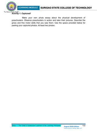 LEARNING MODULE SURIGAO STATE COLLEGE OF TECHNOLOGY
Educ 1: The Child & Adolescent Learners & the Learning Principles 133
August 2020 Edition
Princes Grace A. Retita, MGC, LPT
Activity 1. Captured!
Make your own photo essay about the physical development of
preschoolers. Observe preschoolers in action and take their pictures. Describe the
gross and fine motor skills that you saw them. Use the space provided below for
pasting your captured photos. At least two photos.
 