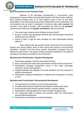 LEARNING MODULE SURIGAO STATE COLLEGE OF TECHNOLOGY
Educ 1: The Child & Adolescent Learners & the Learning Principles 134
August 2020 Edition
Princes Grace A. Retita, MGC, LPT
Brain Connections in the Preschool Years
Because of the fascinating developments in neuroscience, brain
development of young children has been great interest to the field of early childhood.
Brain research findings point us to more effective ways to care for and teach
preschoolers. From science lessons you had in highschool or even in elementary, you
will remember that our brain is composed of numerous cells called neurons that
connect to each other to function. Cell connections are what we call synapses,
sometimes also referred to as synaptic connections. Did you know that:
 The human brain contains some 50 billion neurons at birth?
 By age 2, children have developed half of the brain cell connections that will be
made during one’s lifetime?
 Around 6 years of age the brain develops for more sophisticated thinking
patterns?
Brain research has also pointed out the crucial role of the environment.
Experts have shown specific areas of brain activity that respond to environmental
stimulation. Therefore, the brain forms specific connections (synapses) that are
different for each person. The quality of these connections depends on the quality of
stimulation and exposure provided by the environment.
Big Ideas about Preschoolers’ Cognitive Development
1. Preschoolers engage in symbolic and intuitive thinking.
2. Brain connections are made when preschoolers interact with the environment.
3. Preschoolers’ language development occurs in four areas: phonology,
semantics, syntax, and pragmatics.
4. Vygotsky believed that language and social interaction are very important to
cognitive development.
5. Preschoolers’ cognitive development is marked by the emergence of a theory
of mind.
Big Ideas about Preschoolers’ Socioemotional Development
1. The development of initiative is crucial to the preschooler.
2. A healthy self-concept is needed for preschoolers to interact with others.
3. Environmental factors influence gender identity in younger children.
4. Preschooler’s social development is shown through the stage of play.
5. The care-giving styles of parents and teachers affect the preschoolers’
socioemotional development.
6. Preschoolers are interested in building friendships.
 