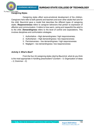 LEARNING MODULE SURIGAO STATE COLLEGE OF TECHNOLOGY
Educ 1: The Child & Adolescent Learners & the Learning Principles 136
August 2020 Edition
Princes Grace A. Retita, MGC, LPT
Caregiving Styles
Caregiving styles affect socio-emotional development of the children.
Caregivers here refer to both parents and teachers and even other adults that care for
the child. Baumrind gave a model that describes the different types of caregiving
styles. Responsiveness refers to caregiver behaviors that pertain to expression of
affection and communication. It refers to how warm, caring and respectful the adult is
to the child. Demandingness refers to the level of control and expectations. This
involves disciplines and confrontation strategies.
1. Authoritative – High demandingness / high responsiveness.
2. Authoritarian – High demandingness / low responsiveness
3. Permissiveness – low demandingness / high responsiveness
4. Negligent – low demandingness / low responsiveness
Activity 2. What’s Best?
From the four (4) caregiving styles cited by Baumrind, what do you think
is the most appropriate in handling preschoolers? (Content – 5; Organization of ideas
– 2; Grammar – 2)
 