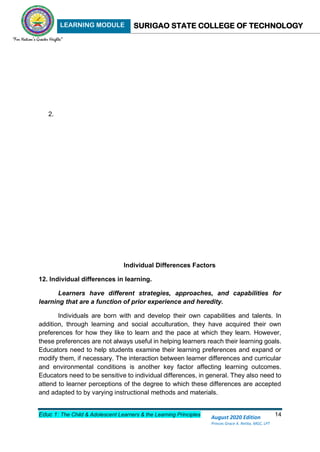 LEARNING MODULE SURIGAO STATE COLLEGE OF TECHNOLOGY
Educ 1: The Child & Adolescent Learners & the Learning Principles 14
August 2020 Edition
Princes Grace A. Retita, MGC, LPT
2.
Individual Differences Factors
12. Individual differences in learning.
Learners have different strategies, approaches, and capabilities for
learning that are a function of prior experience and heredity.
Individuals are born with and develop their own capabilities and talents. In
addition, through learning and social acculturation, they have acquired their own
preferences for how they like to learn and the pace at which they learn. However,
these preferences are not always useful in helping learners reach their learning goals.
Educators need to help students examine their learning preferences and expand or
modify them, if necessary. The interaction between learner differences and curricular
and environmental conditions is another key factor affecting learning outcomes.
Educators need to be sensitive to individual differences, in general. They also need to
attend to learner perceptions of the degree to which these differences are accepted
and adapted to by varying instructional methods and materials.
 