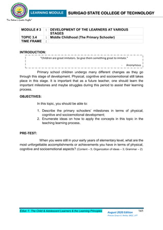 LEARNING MODULE SURIGAO STATE COLLEGE OF TECHNOLOGY
Educ 1: The Child & Adolescent Learners & the Learning Principles 141
August 2020 Edition
Princes Grace A. Retita, MGC, LPT
MODULE # 3 : DEVELOPMENT OF THE LEARNERS AT VARIOUS
STAGES
TOPIC 3.4 : Middle Childhood (The Primary Schooler)
TIME FRAME :
INTRODUCTION:
Primary school children undergo many different changes as they go
through this stage of development. Physical, cognitive and socioemotional still takes
place in this stage. It is important that as a future teacher, one should learn the
important milestones and maybe struggles during this period to assist their learning
process.
OBJECTIVES:
In this topic, you should be able to:
1. Describe the primary schoolers’ milestones in terms of physical,
cognitive and socioemotional development;
2. Enumerate ideas on how to apply the concepts in this topic in the
teaching learning process.
PRE-TEST:
When you were still in your early years of elementary level, what are the
most unforgettable accomplishments or achievements you have in terms of physical,
cognitive and socioemotional aspects? (Content – 5; Organization of ideas – 3; Grammar – 2)
“Children are great imitators. So give them something great to imitate.”
- Anonymous
 