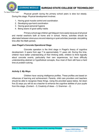 LEARNING MODULE SURIGAO STATE COLLEGE OF TECHNOLOGY
Educ 1: The Child & Adolescent Learners & the Learning Principles 143
August 2020 Edition
Princes Grace A. Retita, MGC, LPT
Physical growth during the primary school years is slow but steady.
During this stage. Physical development involves:
1. Having good muscle control and coordination
2. Developing eye-hand coordination
3. Having good personal hygiene
4. Being aware of good safety habits
Primary school age children get fatigued more easily because of physical
and mental exertions both at home and in school. Hence, activities should be
alternated between strenuous one and relaxing or quiet activities (example: storytelling
time after the Math period).
Jean Piaget’s Concrete Operational Stage
Concrete operation is the third stage in Piaget’s theory of cognitive
development. It spans from age 7 to approximately 11 years old. During this time,
children have better understanding of their thinking skills. children to think logically
about concrete events, particularly their own experiences, but have difficulty
understanding abstract or hypothetical concepts, thus most of them still have a hard
time at problem solving.
Activity 2. My Ways
Children have varying intelligence profiles. These profiles are based on
influences of learning and achievement. Parents, child care providers and teachers
should be able to recognize these things. Using the provided space below, list down
five (5) ways you will do as a teacher to enhance the cognitive abilities of your pupils
from this stage. (Content – 5; Creativity of ideas – 3; Grammar – 2)
 