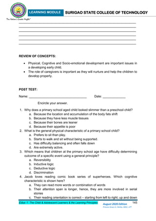 LEARNING MODULE SURIGAO STATE COLLEGE OF TECHNOLOGY
Educ 1: The Child & Adolescent Learners & the Learning Principles 145
August 2020 Edition
Princes Grace A. Retita, MGC, LPT
___________________________________________________________________
___________________________________________________________________
___________________________________________________________________
___________________________________________________________________
___________________________________________________________________
___________________________________________________________________
REVIEW OF CONCEPTS:
 Physical, Cognitive and Socio-emotional development are important issues in
a developing early child.
 The role of caregivers is important as they will nurture and help the children to
develop properly.
POST TEST:
Name: _________________________________ Date: _____________
Encircle your answer.
1. Why does a primary school aged child looked slimmer than a preschool child?
a. Because the location and accumulation of the body fats shift
b. Because they have less muscle tissues
c. Because their bones are leaner
d. Because their appetite is poor
2. What is the general physical characteristic of a primary school child?
a. Prefers to sit than play.
b. Starts to walk and sit without being supported.
c. Has difficulty balancing and often falls down
d. Are extremely active.
3. Which means that children at the primary school age have difficulty determining
outcome of a specific event using a general principle?
a. Reversibility
b. Inductive logic
c. Deductive logic
d. Discrimination
4. Jacob loves reading comic book series of superheroes. Which cognitive
characteristic is shown here?
a. They can read more words or combination of words
b. Their attention span is longer, hence, they are more involved in serial
stories
c. Their reading orientation is correct – starting from left to right; up and down
 