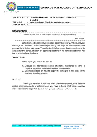LEARNING MODULE SURIGAO STATE COLLEGE OF TECHNOLOGY
Educ 1: The Child & Adolescent Learners & the Learning Principles 147
August 2020 Edition
Princes Grace A. Retita, MGC, LPT
MODULE # 3 : DEVELOPMENT OF THE LEARNERS AT VARIOUS
STAGES
TOPIC 3.5 : Late Childhood (The Intermediate Schooler)
TIME FRAME :
INTRODUCTION:
Late childhood is generally defined as ages 9 through 12. Others, may call
this stage as “preteens”. Physical changes during this stage is fairly unpredictable
among children in this age group. They also begin to have rapid development of mental
skills and at this period, children are spending less time in the home since bulk of their
time is spent outside the home.
OBJECTIVES:
In this topic, you should be able to:
1. Discuss the intermediate school children’s milestones in terms of
physical, cognitive and socioemotional development;
2. Enumerate ideas on how to apply the concepts in this topic in the
teaching learning process.
PRE-TEST:
When you were still in your late years of elementary level, what were the
notable accomplishments or achievements you have in terms of physical, cognitive
and socioemotional aspects? (Content – 5; Organization of ideas – 3; Grammar – 2)
“There is in every child at every stage a new miracle of vigorous unfolding.”
- Erik Erikson
 