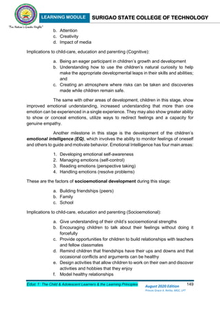 LEARNING MODULE SURIGAO STATE COLLEGE OF TECHNOLOGY
Educ 1: The Child & Adolescent Learners & the Learning Principles 149
August 2020 Edition
Princes Grace A. Retita, MGC, LPT
b. Attention
c. Creativity
d. Impact of media
Implications to child-care, education and parenting (Cognitive):
a. Being an eager participant in children’s growth and development
b. Understanding how to use the children’s natural curiosity to help
make the appropriate developmental leaps in their skills and abilities;
and
c. Creating an atmosphere where risks can be taken and discoveries
made while children remain safe.
The same with other areas of development, children in this stage, show
improved emotional understanding, increased understanding that more than one
emotion can be experienced in a single experience. They may also show greater ability
to show or conceal emotions, utilize ways to redirect feelings and a capacity for
genuine empathy.
Another milestone in this stage is the development of the children’s
emotional intelligence (EQ), which involves the ability to monitor feelings of oneself
and others to guide and motivate behavior. Emotional Intelligence has four main areas:
1. Developing emotional self-awareness
2. Managing emotions (self-control)
3. Reading emotions (perspective taking)
4. Handling emotions (resolve problems)
These are the factors of socioemotional development during this stage:
a. Building friendships (peers)
b. Family
c. School
Implications to child-care, education and parenting (Socioemotional):
a. Give understanding of their child’s socioemotional strengths
b. Encouraging children to talk about their feelings without doing it
forcefully
c. Provide opportunities for children to build relationships with teachers
and fellow classmates
d. Remind children that friendships have their ups and downs and that
occasional conflicts and arguments can be healthy
e. Design activities that allow children to work on their own and discover
activities and hobbies that they enjoy
f. Model healthy relationships
 